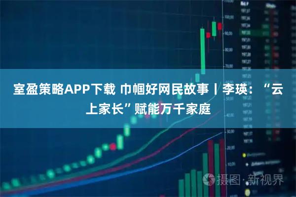 室盈策略APP下载 巾帼好网民故事丨李瑛：“云上家长”赋能万千家庭