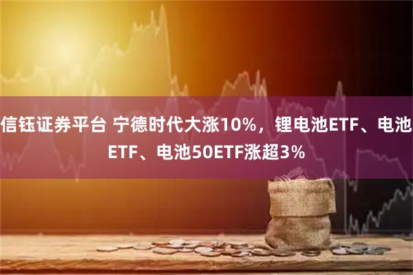 信钰证券平台 宁德时代大涨10%，锂电池ETF、电池ETF、电池50ETF涨超3%