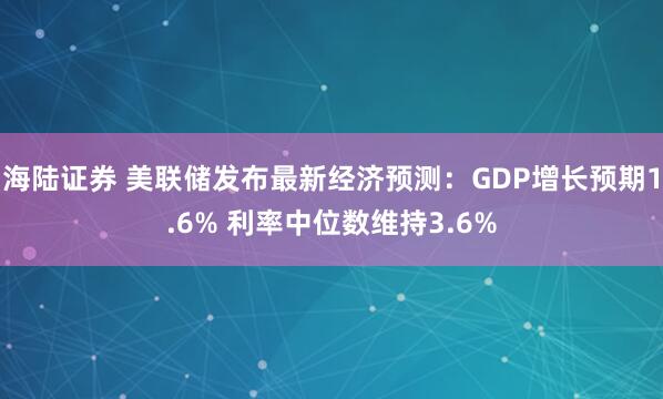 海陆证券 美联储发布最新经济预测：GDP增长预期1.6% 利率中位数维持3.6%