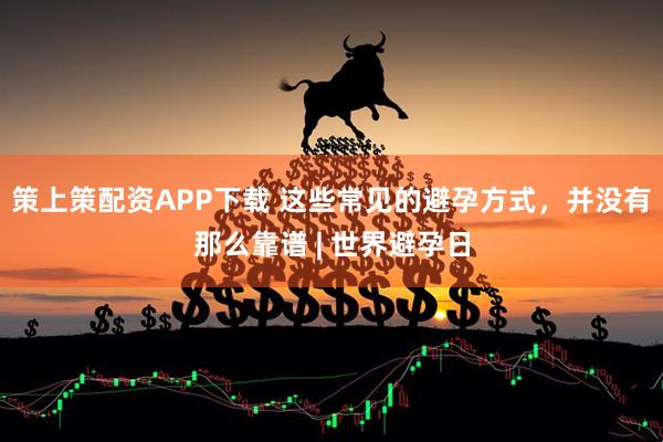 策上策配资APP下载 这些常见的避孕方式，并没有那么靠谱 | 世界避孕日