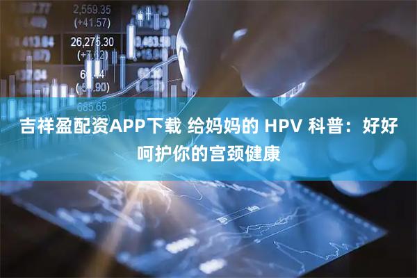吉祥盈配资APP下载 给妈妈的 HPV 科普：好好呵护你的宫颈健康