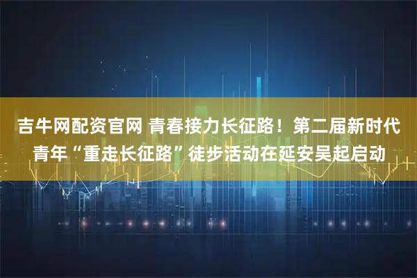 吉牛网配资官网 青春接力长征路！第二届新时代青年“重走长征路”徒步活动在延安吴起启动