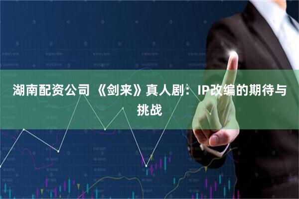 湖南配资公司 《剑来》真人剧：IP改编的期待与挑战