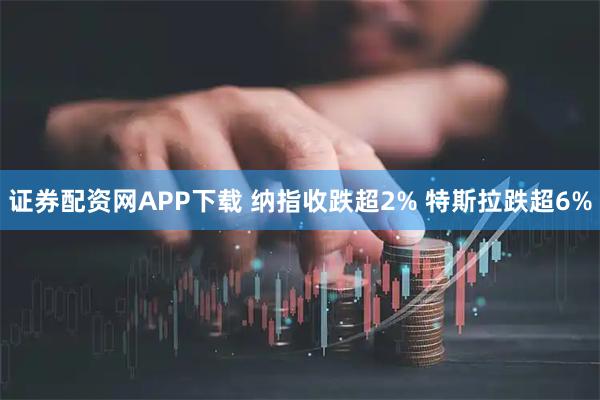 证券配资网APP下载 纳指收跌超2% 特斯拉跌超6%