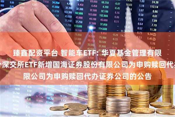 臻鑫配资平台 智能车ETF: 华夏基金管理有限公司关于旗下部分深交所ETF新增国海证券股份有限公司为申购赎回代办证券公司的公告