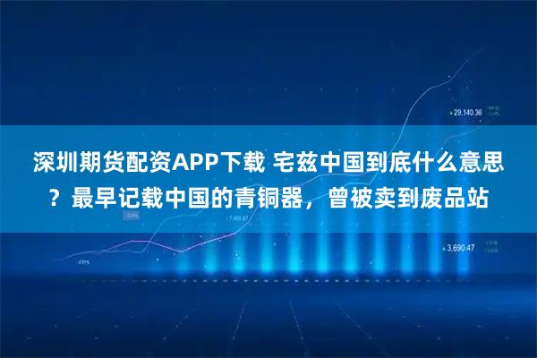 深圳期货配资APP下载 宅兹中国到底什么意思？最早记载中国的青铜器，曾被卖到废品站