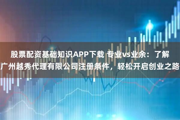 股票配资基础知识APP下载 专业vs业余：了解广州越秀代理有限公司注册条件，轻松开启创业之路