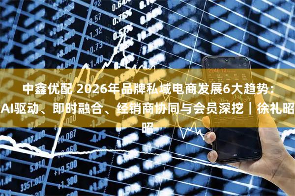 中鑫优配 2026年品牌私域电商发展6大趋势：AI驱动、即时融合、经销商协同与会员深挖｜徐礼昭