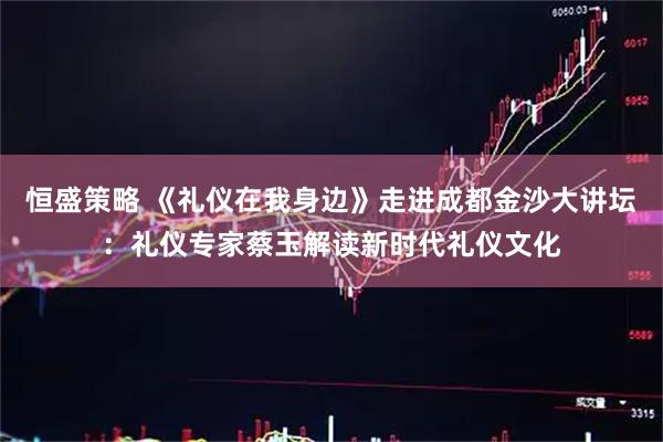 恒盛策略 《礼仪在我身边》走进成都金沙大讲坛：礼仪专家蔡玉解读新时代礼仪文化
