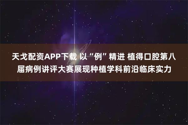 天戈配资APP下载 以“例”精进 植得口腔第八届病例讲评大赛展现种植学科前沿临床实力