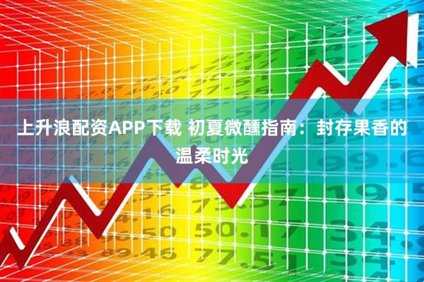 上升浪配资APP下载 初夏微醺指南：封存果香的温柔时光