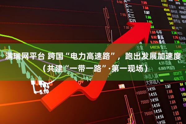 满瑞网平台 跨国“电力高速路”，跑出发展加速度（共建“一带一路”·第一现场）