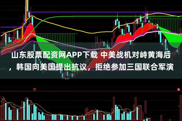 山东股票配资网APP下载 中美战机对峙黄海后，韩国向美国提出抗议，拒绝参加三国联合军演