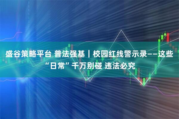 盛谷策略平台 普法强基|校园红线警示录——这些“日常”千万别碰 违法必究