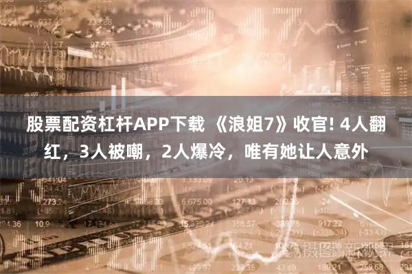 股票配资杠杆APP下载 《浪姐7》收官! 4人翻红，3人被嘲，2人爆冷，唯有她让人意外