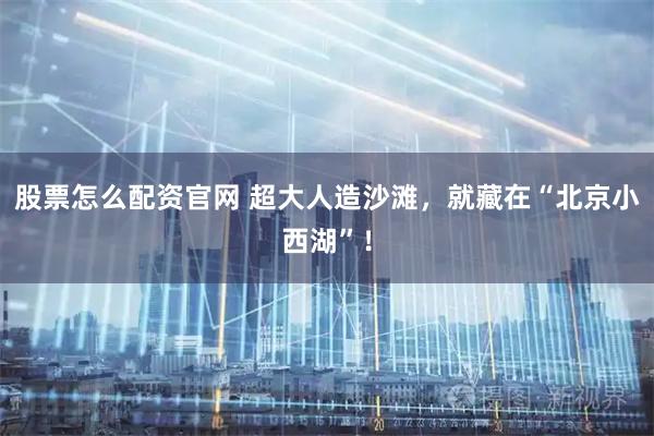 股票怎么配资官网 超大人造沙滩，就藏在“北京小西湖”！