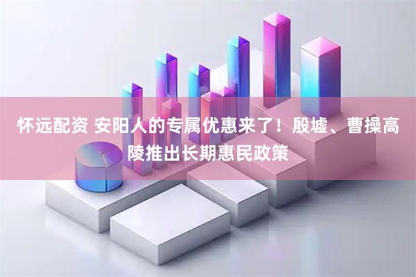 怀远配资 安阳人的专属优惠来了！殷墟、曹操高陵推出长期惠民政策